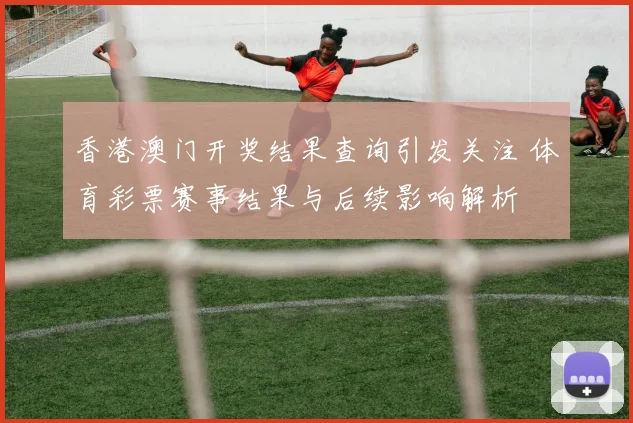 香港澳门开奖结果查询引发关注 体育彩票赛事结果与后续影响解析