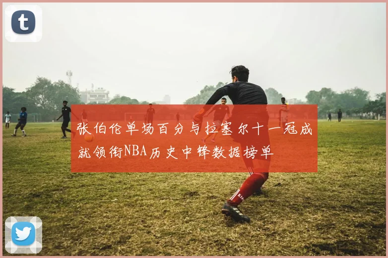张伯伦单场百分与拉塞尔十一冠成就领衔NBA历史中锋数据榜单