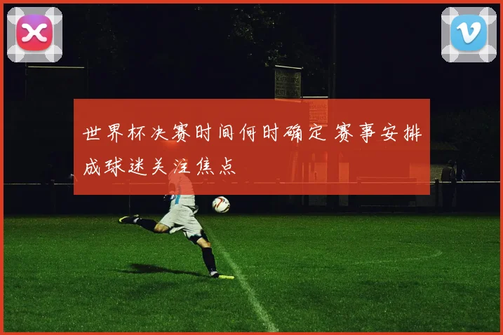 世界杯决赛时间何时确定 赛事安排成球迷关注焦点
