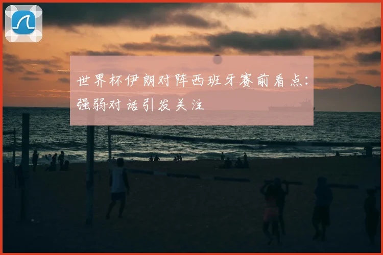 世界杯伊朗对阵西班牙赛前看点：强弱对话引发关注