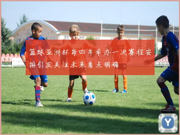 篮球亚洲杯每四年举办一次赛程安排引发关注未来看点明确