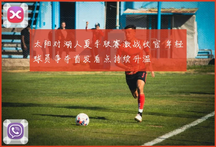 太阳对湖人夏季联赛激战收官 年轻球员争夺首发看点持续升温