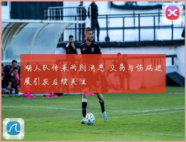 湖人队传来两则消息 交易与伤病进展引发后续关注