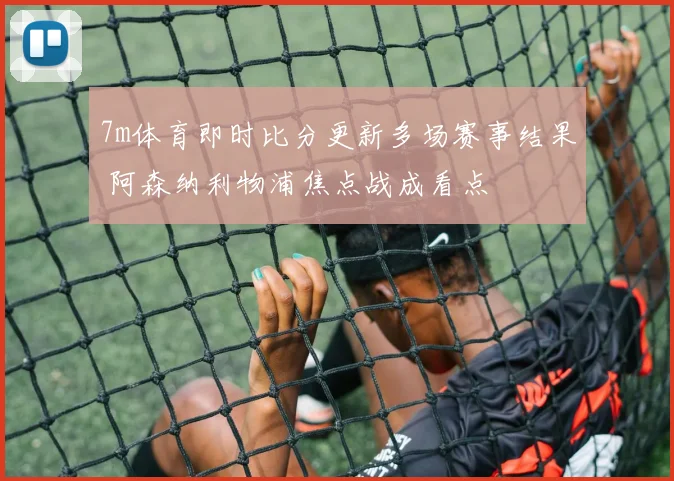 7m体育即时比分更新多场赛事结果 阿森纳利物浦焦点战成看点