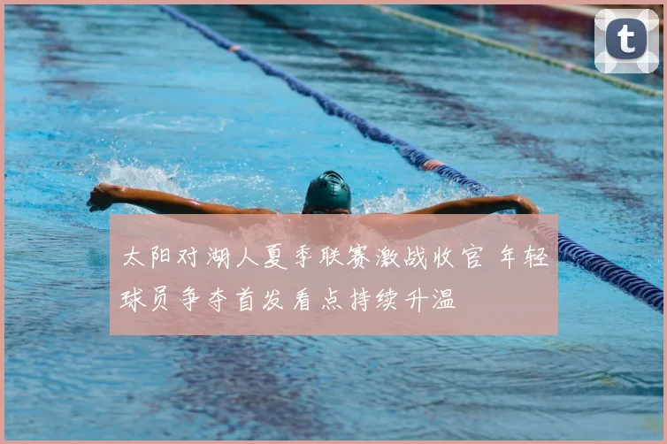 太阳对湖人夏季联赛激战收官 年轻球员争夺首发看点持续升温