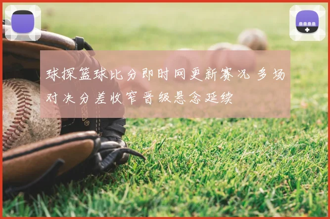 球探篮球比分即时网更新赛况 多场对决分差收窄晋级悬念延续