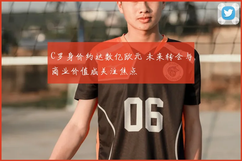 C罗身价约达数亿欧元 未来转会与商业价值成关注焦点