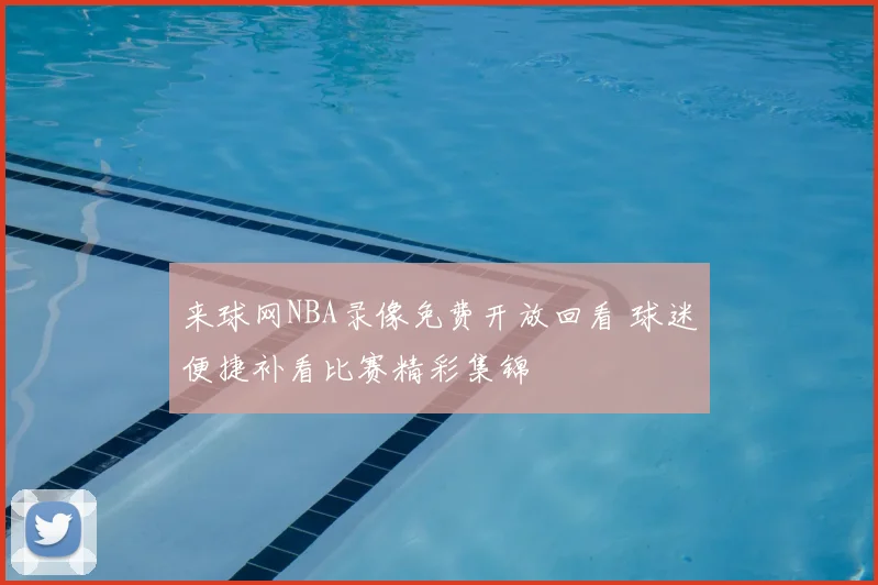 来球网NBA录像免费开放回看 球迷便捷补看比赛精彩集锦